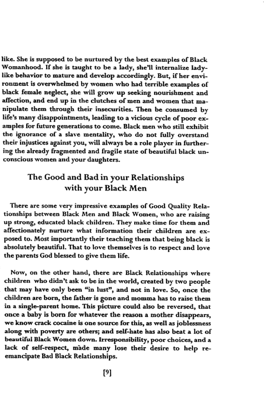 like. She s supposed to be nurtured by the best examples of Black Womanhood. If she s taught to be a lady, she’ll internalize lady- like behavior to mature and develop accordingly. But, if her envi- ronment is overwhelmed by women who had terrible examples of black female neglect, she will grow up seeking nourishment and affection, and end up in the clutches of men and women that ma- nipulate them through their insecurities. Then be consumed by life’s many disappointments, leading to a vicious cycle of poor ex- amples for future generations to come. Black men who still exhibit the ignorance of a slave mentality, who do not fully overstand their injustices against you, will always be a role player in further- ing the already fragmented and fragile state of beautiful black un- conscious women and your daughters.  The Good and Bad in your Relationships with your Black Men  There are some very impressive examples of Good Quality R tionships between Black Men and Black Women, who are raising up strong, educated black children. They make time for them and aflectionately nurture what information their children are ex- posed to. Most importantly their teaching them that being black is absolutely beautiful. That to love themselves is to respect and love the parents God blessed to give them life.  Now, on the other hand, there are Black Relationships where children who didn’t ask to be in the world, created by two people that may have only been “in lust”, and not in love. So, once the children are born, the father is gone and momma has to raise them i a single-pareat home. This picture could also be reversed, that once a baby is born for whatever the reason a mother disappears, we know crack cocaine is one source for this, as well as joblessness along with poverty are others; and self-hate has also beat a lot of beautiful Black Women down. Irresponsibility, poor choices, and a lack of self-respect, made many lose their desire to help re- emancipate Bad Black Relationships.  © 